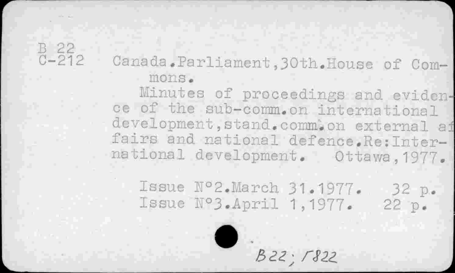 ﻿B 22 C-212
Canada.Parliament ,30th.House of Commons.
Minutes of proceedings and evidcn^ ce of the sub-comm.on international development,stand.comm.on external a: fairs and national defence.Re:International development. Ottawa,1977.
Issue №2.March 31.1977.	32 p.
Issue №3.April 1,1977.	22 p.
>522; /-<F22